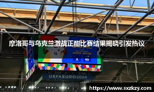 摩洛哥与乌克兰激战正酣比赛结果揭晓引发热议