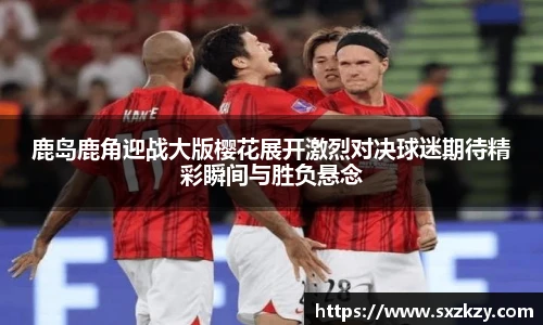 鹿岛鹿角迎战大版樱花展开激烈对决球迷期待精彩瞬间与胜负悬念