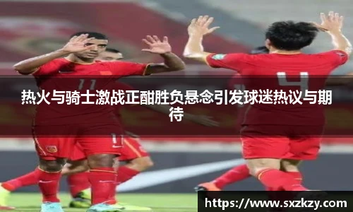 热火与骑士激战正酣胜负悬念引发球迷热议与期待