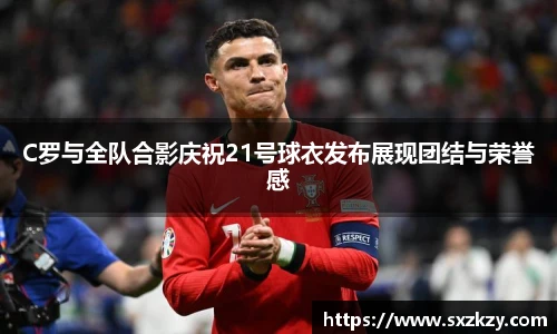 C罗与全队合影庆祝21号球衣发布展现团结与荣誉感